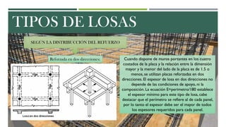 TIPOS DE LOSAS
SEGÚN LA DISTRIBUCCIÓN DEL REFUERZO
Reforzada en dos direcciones: Cuando dispone de muros portantes en los cuatro
costados de la placa y la relación entre la dimensión
mayor y la menor del lado de la placa es de 1.5 o
menos, se utilizan placas reforzadas en dos
direcciones. El espesor de losa en dos direcciones no
depende de las condiciones de apoyo, ni la
composición. La ecuación E=perimetro/180 establece
el espesor mínimo para este tipo de losa, cabe
destacar que el perímetro se refiere al de cada panel,
por lo tanto el espesor debe ser el mayor de todos
los espesores requeridos para cada panel.
 