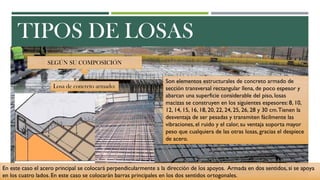 TIPOS DE LOSAS
SEGÚN SU COMPOSICIÓN
Losa de concreto armado:
Son elementos estructurales de concreto armado de
sección transversal rectangular llena, de poco espesor y
abarcan una superficie considerable del piso, losas
macizas se construyen en los siguientes espesores: 8, 10,
12, 14, 15, 16, 18, 20, 22, 24, 25, 26, 28 y 30 cm.Tienen la
desventaja de ser pesadas y transmiten fácilmente las
vibraciones, el ruido y el calor, su ventaja soporta mayor
peso que cualquiera de las otras losas, gracias el despiece
de acero.
En este caso el acero principal se colocará perpendicularmente a la dirección de los apoyos. Armada en dos sentidos, si se apoya
en los cuatro lados. En este caso se colocarán barras principales en los dos sentidos ortogonales.
 