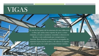 VIGAS
Es una de las partes de la estructura de una edificación
u obra, que actúa como soporte de peso y como
cimiento, el cual se mantiene sometida a esfuerzos de
flexión y está conformada por compresiones y
tracción. Son elementos constructivos encargados de
soportar el peso de los techos, y de ofrecer el soporte
para los pisos, los cuales presentan formas variadas.
 