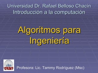 Universidad Dr. Rafael Belloso Chacín Introducción a la computación Algoritmos para Ingeniería Profesora: Lic. Tammy Rodríguez (Msc) 