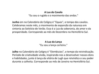 A Lua do Cavalo
"Eu sou o rugido e o movimento das ondas."
Junho em no Calendário de Coligny é "Equos", o tempo dos cavalos.
Celebramos neste mês, o movimento de expansão da natureza em
sintonia ao Solstício de Verão. Essa é a Lua da soberania, do amor e da
prosperidade. Corresponde ao mês de Dezembro no Hemisfério Sul.
A Lua da Lança
"Eu sou a lança certeira."
Julho no Calendário de Coligny é "Elembiuios", o tempo da reivindicação.
Período de criatividade vívida, inspirando-nos a desenvolver nossos dons
e habilidades, junto à lança da vitória de Lugh que reivindica o seu poder
durante a colheita. Corresponde ao mês de Janeiro no Hemisfério Sul.
 