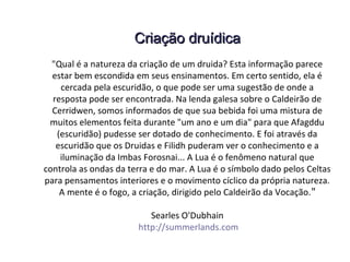 Criação druídicaCriação druídica
"Qual é a natureza da criação de um druida? Esta informação parece
estar bem escondida em seus ensinamentos. Em certo sentido, ela é
cercada pela escuridão, o que pode ser uma sugestão de onde a
resposta pode ser encontrada. Na lenda galesa sobre o Caldeirão de
Cerridwen, somos informados de que sua bebida foi uma mistura de
muitos elementos feita durante "um ano e um dia" para que Afagddu
(escuridão) pudesse ser dotado de conhecimento. E foi através da
escuridão que os Druidas e Filidh puderam ver o conhecimento e a
iluminação da Imbas Forosnai... A Lua é o fenômeno natural que
controla as ondas da terra e do mar. A Lua é o símbolo dado pelos Celtas
para pensamentos interiores e o movimento cíclico da própria natureza.
A mente é o fogo, a criação, dirigido pelo Caldeirão da Vocação."
Searles O'Dubhain
http://summerlands.com
 