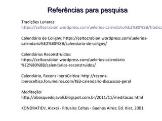 Referências para pesquisaReferências para pesquisa
Tradições Lunares: https://celtocrabion.wordpress.com/
uelerios-calendario%E2%80%8B/tradicoes-lunares/
Calendário de Coligny: https://celtocrabion.wordpress.com/uelerios-
calendario%E2%80%8B/calendario-de-coligny/
Calendários Reconstruídos:
https://celtocrabion.wordpress.com/uelerios-calendario
%E2%80%8B/calendarios-reconstruidos/
Calendário, Recons IberoCeltica: http://recons-
iberoceltica.forumeiros.com/t83-calendario-discussao-geral
Coligny : https://en.wikipedia.org/wiki/Coligny_calendar
MATTHEWS John - Xamanismo Celta - SP: Ed. Hy Brasil, 2002
KONDRATIEV, Alexei - Rituales Celtas - Buenos Aires: Ed. Kier, 2001
 