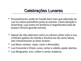 Celebrações LunaresCelebrações Lunares
 Provavelmente, pode ter havido bem mais que adoração da
Lua na cultura pancéltica junto às estrelas. Como devoção a
Arianrhod, cujo nome em britônico é Argantorotā (Roda de
Prata) e Dirona (Grande Estrela).
 Os escritores clássicos descrevem como os druidas usavam as
fases da lua para colher o visco e determinar seus rituais.
 Apesar de não sabermos como as culturas celtas viam a Lua,
o folclore gaélico da Irlanda e Escócia nos diz como talvez,
eles interpretavam as fases lunares:
 Lua Nova: semear, viajar, casar e divinações.
 Lua Crescente e Cheia: curas, cortar o cabelo, podar plantas.
 Lua Minguante: arar, colher e cortar madeiras.
 
