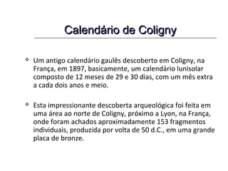 Calendário de ColignyCalendário de Coligny
 Um antigo calendário gaulês descoberto em Coligny, na
França, em 1897, basicamente, um calendário lunisolar
composto de 12 meses de 29 e 30 dias, com um mês extra
a cada dois anos e meio.
 Esta impressionante descoberta arqueológica foi feita em
uma área ao norte de Coligny, próximo a Lyon, na França,
onde foram achados aproximadamente 153 fragmentos
individuais, produzida por volta de 50 d.C., em uma grande
placa de bronze. E que também descreve o mês em
períodos bons (MAT) e não bons (ANM).
 
