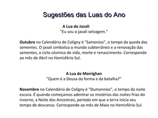 Sugestões das Luas do AnoSugestões das Luas do Ano
A Lua do Javali
"Eu sou o javali selvagem."
Outubro no Calendário de Coligny é "Samonios", o tempo da queda das
sementes. O javali simboliza o mundo subterrâneo e a renovação das
sementes, o ciclo cósmico de vida, morte e renascimento. Corresponde
ao mês de Abril no Hemisfério Sul.
A Lua de Morrighan
"Quem é a Deusa da forma e da batalha?"
Novembro no Calendário de Coligny é "Dumannios", o tempo da noite
escura. É quando começamos adentrar os mistérios das noites frias do
inverno, a Noite dos Ancestrais, período em que a terra inicia seu
tempo de descanso. Corresponde ao mês de Maio no Hemisfério Sul.
 