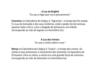 A Lua de Brighid
"Eu sou o fogo que cria o pensamento."
Fevereiro no Calendário de Coligny é "Ogronios", o tempo do frio acabar.
É a Lua da transição e dos seus mistérios, onde o poder do Sol começa
aquecer toda a terra. com a chegada da primavera, em Imbolc.
Corresponde ao mês de Agosto no Hemisfério Sul.
A Lua dos Ventos
"Eu sou o vento sobre o mar."
Março no Calendário de Coligny é "Cutios", o tempo dos ventos. Os
ventos é que promovem o movimento das sementes no Equinócio de
Primavera. Para os celtas, o vento era uma grande força da natureza.
Corresponde ao mês de Setembro no Hemisfério Sul.
 
