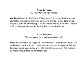 A Lua do Falcão
"Eu sou o falcão no penhasco."
Abril no Calendário de Coligny é "Giamonios", o tempo dos brotos. As
sementes começam a germinar ao mesmo tempo em que toda a vida
desperta para uma nova etapa. Assim como o falcão, mantenha sempre
o foco. Corresponde ao mês de Outubro no Hemisfério Sul.
A Lua Brilhante
"Eu sou a gota de orvalho no raio de sol."
Maio no Calendário de Coligny é "Simivisonnos", o tempo do brilho. Mês
dedicado a purificação e a criatividade, através das energias de Beltane.
Época de curar o passado e viver plenamente o presente. Corresponde
ao mês de Novembro no Hemisfério Sul.
 