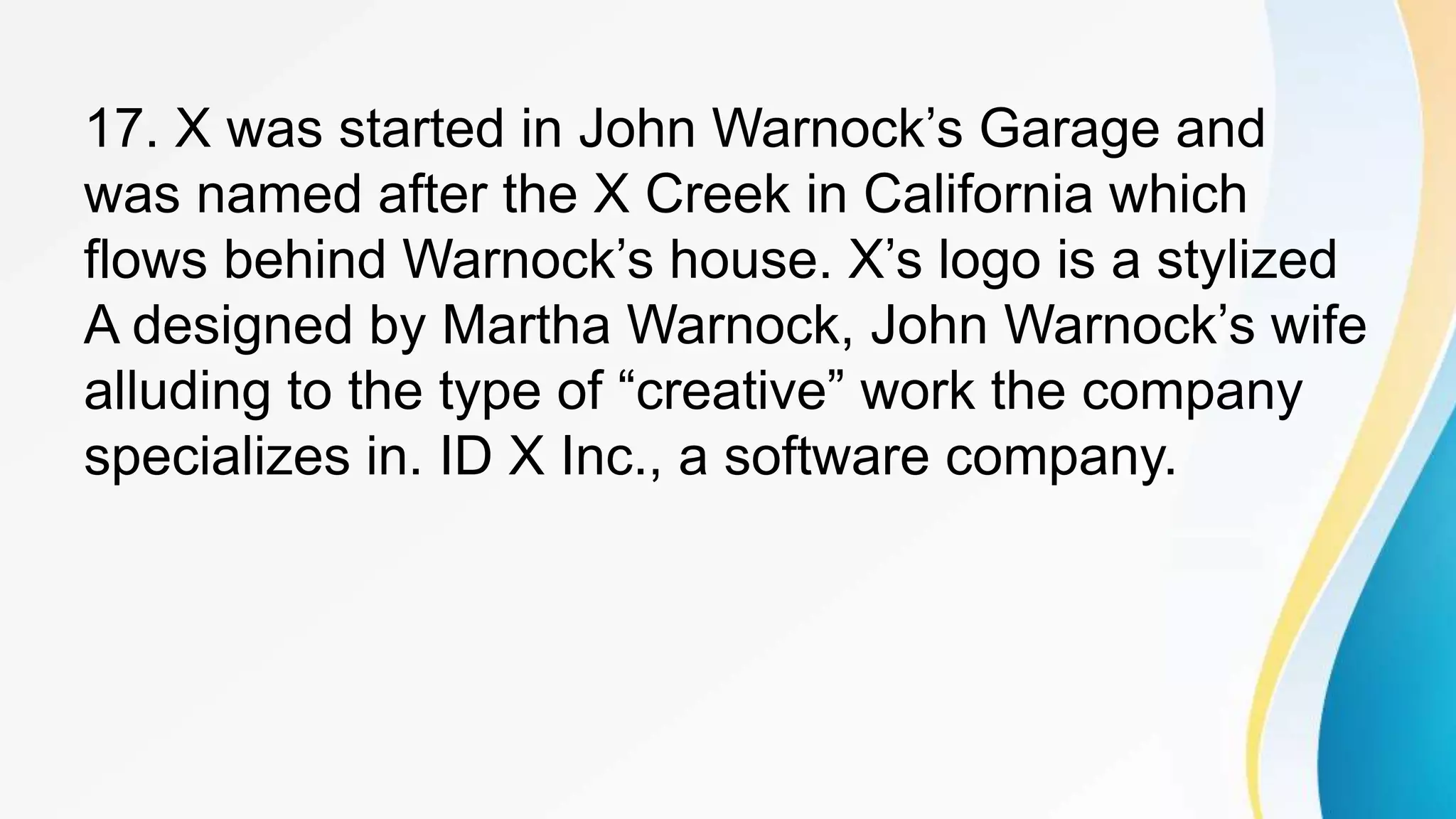 17. X was started in John Warnock’s Garage and
was named after the X Creek in California which
flows behind Warnock’s house. X’s logo is a stylized
A designed by Martha Warnock, John Warnock’s wife
alluding to the type of “creative” work the company
specializes in. ID X Inc., a software company.
 