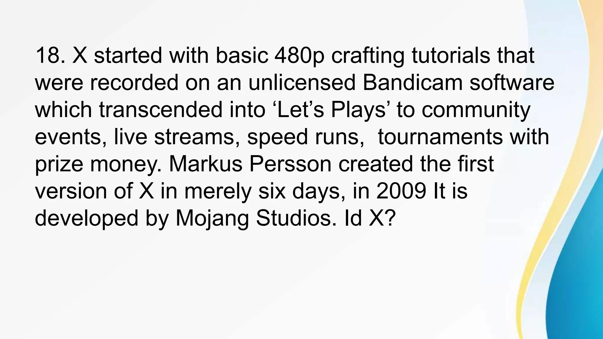 18. X started with basic 480p crafting tutorials that
were recorded on an unlicensed Bandicam software
which transcended into ‘Let’s Plays’ to community
events, live streams, speed runs, tournaments with
prize money. Markus Persson created the first
version of X in merely six days, in 2009 It is
developed by Mojang Studios. Id X?
 