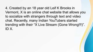 4. Created by an 18 year old Leif K Brooks in
Vermont, X is an online chat website that allows you
to socialize with strangers through text and video
chat. Recently, many Indian YouTubers started
trending with their “X Live Stream (Gone Wrong!!!)”.
ID X.
 