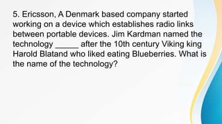 5. Ericsson, A Denmark based company started
working on a device which establishes radio links
between portable devices. Jim Kardman named the
technology _____ after the 10th century Viking king
Harold Blatand who liked eating Blueberries. What is
the name of the technology?
 