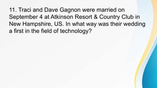 11. Traci and Dave Gagnon were married on
September 4 at Atkinson Resort & Country Club in
New Hampshire, US. In what way was their wedding
a first in the field of technology?
 