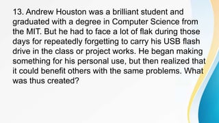 13. Andrew Houston was a brilliant student and
graduated with a degree in Computer Science from
the MIT. But he had to face a lot of flak during those
days for repeatedly forgetting to carry his USB flash
drive in the class or project works. He began making
something for his personal use, but then realized that
it could benefit others with the same problems. What
was thus created?
 