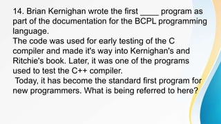 14. Brian Kernighan wrote the first ____ program as
part of the documentation for the BCPL programming
language.
The code was used for early testing of the C
compiler and made it's way into Kernighan's and
Ritchie's book. Later, it was one of the programs
used to test the C++ compiler.
Today, it has become the standard first program for
new programmers. What is being referred to here?
 