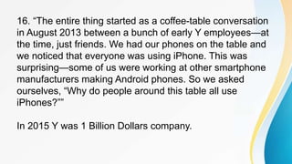 16. “The entire thing started as a coffee-table conversation
in August 2013 between a bunch of early Y employees—at
the time, just friends. We had our phones on the table and
we noticed that everyone was using iPhone. This was
surprising—some of us were working at other smartphone
manufacturers making Android phones. So we asked
ourselves, “Why do people around this table all use
iPhones?””
In 2015 Y was 1 Billion Dollars company.
 