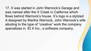 17. X was started in John Warnock’s Garage and
was named after the X Creek in California which
flows behind Warnock’s house. X’s logo is a stylized
A designed by Martha Warnock, John Warnock’s wife
alluding to the type of “creative” work the company
specializes in. ID X Inc., a software company.
 