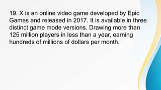 19. X is an online video game developed by Epic
Games and released in 2017. It is available in three
distinct game mode versions. Drawing more than
125 million players in less than a year, earning
hundreds of millions of dollars per month.
 