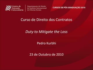 CURSOS DE PÓS-GRADUAÇÃO 2010
Curso de Direito dos Contratos
Duty to Mitigate the Loss
Pedro Kurbhi
23 de Outubro de 2010
 