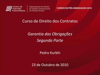 CURSOS DE PÓS-GRADUAÇÃO 2010
Curso de Direito dos Contratos
Garantia das Obrigações
Segunda Parte
Pedro Kurbhi
23 de Outubro de 2010
 