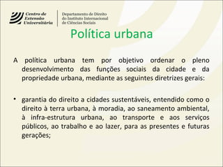 Política urbana
A política urbana tem por objetivo ordenar o pleno
desenvolvimento das funções sociais da cidade e da
propriedade urbana, mediante as seguintes diretrizes gerais:
• garantia do direito a cidades sustentáveis, entendido como o
direito à terra urbana, à moradia, ao saneamento ambiental,
à infra-estrutura urbana, ao transporte e aos serviços
públicos, ao trabalho e ao lazer, para as presentes e futuras
gerações;
 