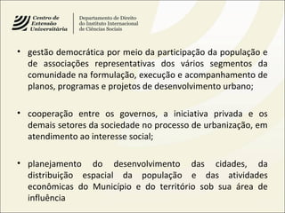 • gestão democrática por meio da participação da população e
de associações representativas dos vários segmentos da
comunidade na formulação, execução e acompanhamento de
planos, programas e projetos de desenvolvimento urbano;
• cooperação entre os governos, a iniciativa privada e os
demais setores da sociedade no processo de urbanização, em
atendimento ao interesse social;
• planejamento do desenvolvimento das cidades, da
distribuição espacial da população e das atividades
econômicas do Município e do território sob sua área de
influência
 