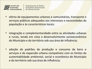 • oferta de equipamentos urbanos e comunitários, transporte e
serviços públicos adequados aos interesses e necessidades da
população e às características locais;
• integração e complementaridade entre as atividades urbanas
e rurais, tendo em vista o desenvolvimento socioeconômico
do Município e do território sob sua área de influência;
• adoção de padrões de produção e consumo de bens e
serviços e de expansão urbana compatíveis com os limites da
sustentabilidade ambiental, social e econômica do Município
e do território sob sua área de influência;
 