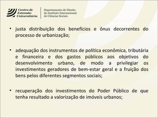• justa distribuição dos benefícios e ônus decorrentes do
processo de urbanização;
• adequação dos instrumentos de política econômica, tributária
e financeira e dos gastos públicos aos objetivos do
desenvolvimento urbano, de modo a privilegiar os
investimentos geradores de bem-estar geral e a fruição dos
bens pelos diferentes segmentos sociais;
• recuperação dos investimentos do Poder Público de que
tenha resultado a valorização de imóveis urbanos;
 