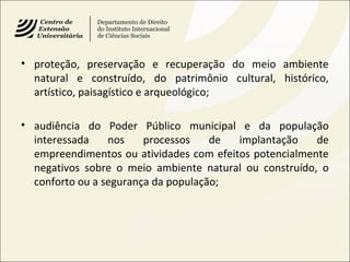 • proteção, preservação e recuperação do meio ambiente
natural e construído, do patrimônio cultural, histórico,
artístico, paisagístico e arqueológico;
• audiência do Poder Público municipal e da população
interessada nos processos de implantação de
empreendimentos ou atividades com efeitos potencialmente
negativos sobre o meio ambiente natural ou construído, o
conforto ou a segurança da população;
 