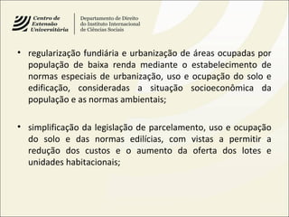 • regularização fundiária e urbanização de áreas ocupadas por
população de baixa renda mediante o estabelecimento de
normas especiais de urbanização, uso e ocupação do solo e
edificação, consideradas a situação socioeconômica da
população e as normas ambientais;
• simplificação da legislação de parcelamento, uso e ocupação
do solo e das normas edilícias, com vistas a permitir a
redução dos custos e o aumento da oferta dos lotes e
unidades habitacionais;
 