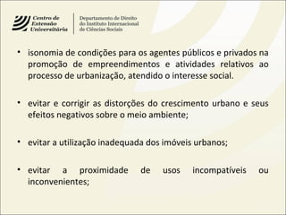 • isonomia de condições para os agentes públicos e privados na
promoção de empreendimentos e atividades relativos ao
processo de urbanização, atendido o interesse social.
• evitar e corrigir as distorções do crescimento urbano e seus
efeitos negativos sobre o meio ambiente;
• evitar a utilização inadequada dos imóveis urbanos;
• evitar a proximidade de usos incompatíveis ou
inconvenientes;
 