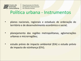 Política urbana - Instrumentos
• planos nacionais, regionais e estaduais de ordenação do
território e de desenvolvimento econômico e social;
• planejamento das regiões metropolitanas, aglomerações
urbanas e microrregiões;
• estudo prévio de impacto ambiental (EIA) e estudo prévio
de impacto de vizinhança (EIV);
 