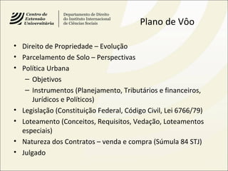 Plano de Vôo
• Direito de Propriedade – Evolução
• Parcelamento de Solo – Perspectivas
• Política Urbana
– Objetivos
– Instrumentos (Planejamento, Tributários e financeiros,
Jurídicos e Políticos)
• Legislação (Constituição Federal, Código Civil, Lei 6766/79)
• Loteamento (Conceitos, Requisitos, Vedação, Loteamentos
especiais)
• Natureza dos Contratos – venda e compra (Súmula 84 STJ)
• Julgado
 