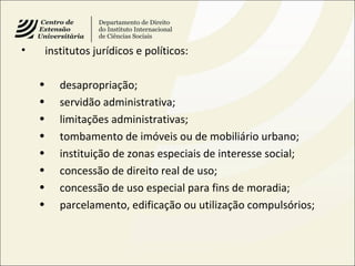 • institutos jurídicos e políticos:
• desapropriação;
• servidão administrativa;
• limitações administrativas;
• tombamento de imóveis ou de mobiliário urbano;
• instituição de zonas especiais de interesse social;
• concessão de direito real de uso;
• concessão de uso especial para fins de moradia;
• parcelamento, edificação ou utilização compulsórios;
 