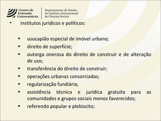 • institutos jurídicos e políticos:
• usucapião especial de imóvel urbano;
• direito de superfície;
• outorga onerosa do direito de construir e de alteração
de uso;
• transferência do direito de construir;
• operações urbanas consorciadas;
• regularização fundiária;
• assistência técnica e jurídica gratuita para as
comunidades e grupos sociais menos favorecidos;
• referendo popular e plebiscito;
 