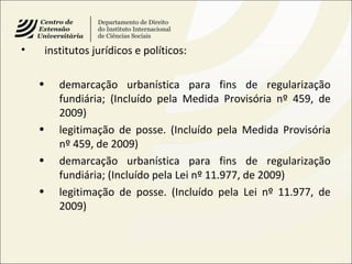 • institutos jurídicos e políticos:
• demarcação urbanística para fins de regularização
fundiária; (Incluído pela Medida Provisória nº 459, de
2009)
• legitimação de posse. (Incluído pela Medida Provisória
nº 459, de 2009)
• demarcação urbanística para fins de regularização
fundiária; (Incluído pela Lei nº 11.977, de 2009)
• legitimação de posse. (Incluído pela Lei nº 11.977, de
2009)
 