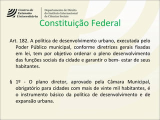 Constituição Federal
Art. 182. A política de desenvolvimento urbano, executada pelo
Poder Público municipal, conforme diretrizes gerais fixadas
em lei, tem por objetivo ordenar o pleno desenvolvimento
das funções sociais da cidade e garantir o bem- estar de seus
habitantes.
§ 1º - O plano diretor, aprovado pela Câmara Municipal,
obrigatório para cidades com mais de vinte mil habitantes, é
o instrumento básico da política de desenvolvimento e de
expansão urbana.
 
