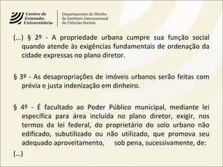 (...) § 2º - A propriedade urbana cumpre sua função social
quando atende às exigências fundamentais de ordenação da
cidade expressas no plano diretor.
§ 3º - As desapropriações de imóveis urbanos serão feitas com
prévia e justa indenização em dinheiro.
§ 4º - É facultado ao Poder Público municipal, mediante lei
específica para área incluída no plano diretor, exigir, nos
termos da lei federal, do proprietário do solo urbano não
edificado, subutilizado ou não utilizado, que promova seu
adequado aproveitamento, sob pena, sucessivamente, de:
(…)
 