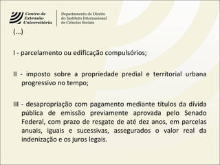 (...)
I - parcelamento ou edificação compulsórios;
II - imposto sobre a propriedade predial e territorial urbana
progressivo no tempo;
III - desapropriação com pagamento mediante títulos da dívida
pública de emissão previamente aprovada pelo Senado
Federal, com prazo de resgate de até dez anos, em parcelas
anuais, iguais e sucessivas, assegurados o valor real da
indenização e os juros legais.
 