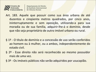 Art. 183. Aquele que possuir como sua área urbana de até
duzentos e cinqüenta metros quadrados, por cinco anos,
ininterruptamente e sem oposição, utilizando-a para sua
moradia ou de sua família, adquirir-lhe-á o domínio, desde
que não seja proprietário de outro imóvel urbano ou rural.
§ 1º - O título de domínio e a concessão de uso serão conferidos
ao homem ou à mulher, ou a ambos, independentemente do
estado civil.
§ 2º - Esse direito não será reconhecido ao mesmo possuidor
mais de uma vez.
§ 3º - Os imóveis públicos não serão adquiridos por usucapião.
 