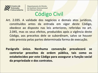 Código Civil
Art. 2.035. A validade dos negócios e demais atos jurídicos,
constituídos antes da entrada em vigor deste Código,
obedece ao disposto nas leis anteriores, referidas no art.
2.045, mas os seus efeitos, produzidos após a vigência deste
Código, aos preceitos dele se subordinam, salvo se houver
sido prevista pelas partes determinada forma de execução.
Parágrafo único. Nenhuma convenção prevalecerá se
contrariar preceitos de ordem pública, tais como os
estabelecidos por este Código para assegurar a função social
da propriedade e dos contratos.
 