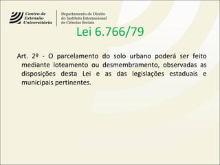 Lei 6.766/79
Art. 2º - O parcelamento do solo urbano poderá ser feito
mediante loteamento ou desmembramento, observadas as
disposições desta Lei e as das legislações estaduais e
municipais pertinentes.
 