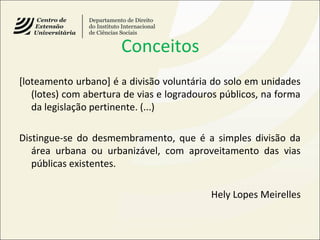 Conceitos
[loteamento urbano] é a divisão voluntária do solo em unidades
(lotes) com abertura de vias e logradouros públicos, na forma
da legislação pertinente. (...)
Distingue-se do desmembramento, que é a simples divisão da
área urbana ou urbanizável, com aproveitamento das vias
públicas existentes.
Hely Lopes Meirelles
 