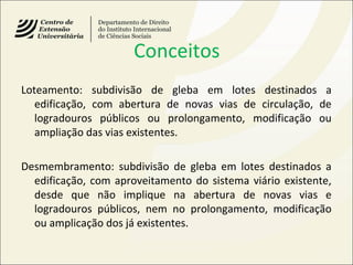 Conceitos
Loteamento: subdivisão de gleba em lotes destinados a
edificação, com abertura de novas vias de circulação, de
logradouros públicos ou prolongamento, modificação ou
ampliação das vias existentes.
Desmembramento: subdivisão de gleba em lotes destinados a
edificação, com aproveitamento do sistema viário existente,
desde que não implique na abertura de novas vias e
logradouros públicos, nem no prolongamento, modificação
ou amplicação dos já existentes.
 