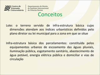 Conceitos
Lote: o terreno servido de infra-estrutura básica cujas
dimensões atendam aos índices urbanísticos definidos pelo
plano diretor ou lei municipal para a zona em que se situe
Infra-estrutura básica dos parcelamentos: constituída pelos
equipamentos urbanos de escoamento das águas pluviais,
iluminação pública, esgotamento sanitário, abastecimento de
água potável, energia elétrica pública e domiciliar e vias de
circulação
 