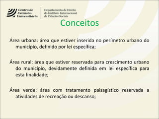 Conceitos
Área urbana: área que estiver inserida no perímetro urbano do
município, definido por lei específica;
Área rural: área que estiver reservada para crescimento urbano
do município, devidamente definida em lei específica para
esta finalidade;
Área verde: área com tratamento paisagístico reservada a
atividades de recreação ou descanso;
 
