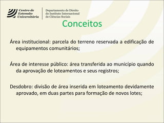 Conceitos
Área institucional: parcela do terreno reservada a edificação de
equipamentos comunitários;
Área de interesse público: área transferida ao município quando
da aprovação de loteamentos e seus registros;
Desdobro: divisão de área inserida em loteamento devidamente
aprovado, em duas partes para formação de novos lotes;
 