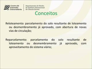 Conceitos
Reloteamento: parcelamento do solo resultante de loteamento
ou desmembramento já aprovado, com abertura de novas
vias de circulação;
Reparcelamento: parcelamento do solo resultante de
loteamento ou desmembramento já aprovado, com
aproveitamento do sistema viário;
 