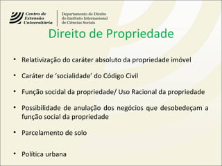Direito de Propriedade
• Relativização do caráter absoluto da propriedade imóvel
• Caráter de ‘socialidade’ do Código Civil
• Função socidal da propriedade/ Uso Racional da propriedade
• Possibilidade de anulação dos negócios que desobedeçam a
função social da propriedade
• Parcelamento de solo
• Política urbana
 