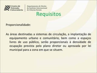 Requisitos
Proporcionalidade:
As áreas destinadas a sistemas de circulação, a implantação de
equipamento urbano e comunitário, bem como a espaços
livres de uso público, serão proporcionais à densidade de
ocupação prevista pelo plano diretor ou aprovada por lei
municipal para a zona em que se situem.
 